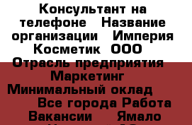 Консультант на телефоне › Название организации ­ Империя Косметик, ООО › Отрасль предприятия ­ Маркетинг › Минимальный оклад ­ 35 000 - Все города Работа » Вакансии   . Ямало-Ненецкий АО,Губкинский г.